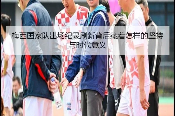 梅西国家队出场纪录刷新背后藏着怎样的坚持与时代意义（qixingcai）