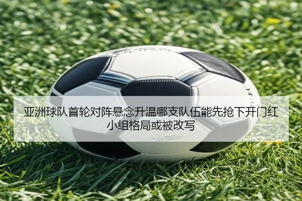 亚洲球队首轮对阵悬念升温哪支队伍能先抢下开门红小组格局或被改写