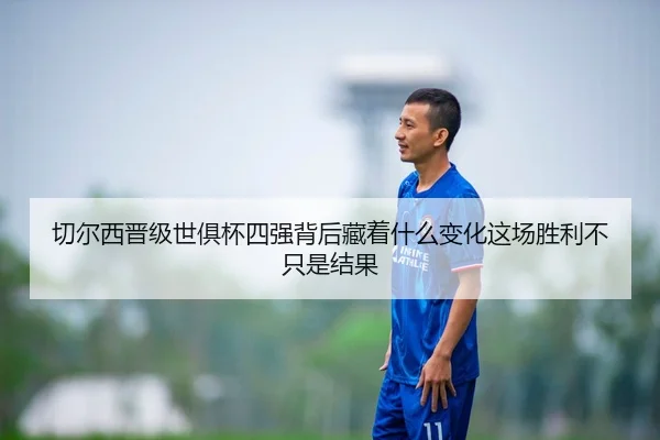 切尔西晋级世俱杯四强背后藏着什么变化这场胜利不只是结果（qixingcai）